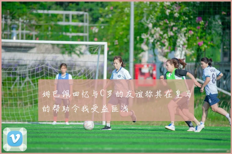姆巴佩回忆与C罗的友谊称其在皇马的帮助令我受益匪浅