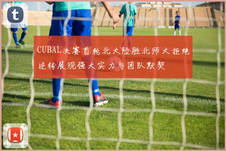 CUBAL决赛首轮北大险胜北师大拒绝逆转展现强大实力与团队默契