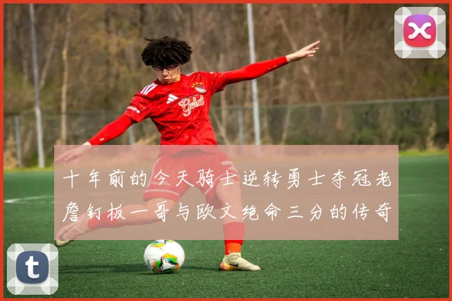 十年前的今天骑士逆转勇士夺冠老詹钉板一哥与欧文绝命三分的传奇时刻