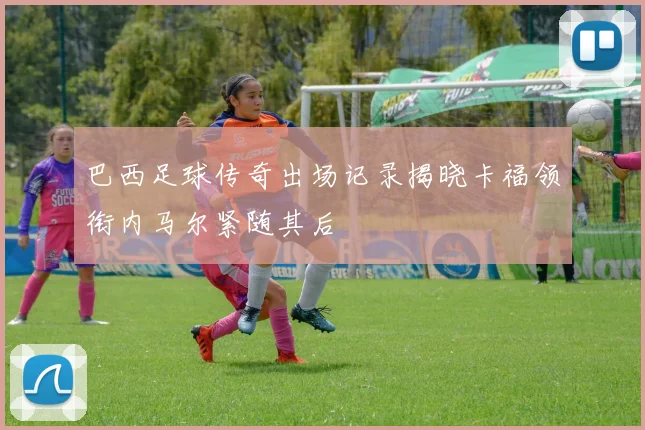 巴西足球传奇出场记录揭晓卡福领衔内马尔紧随其后