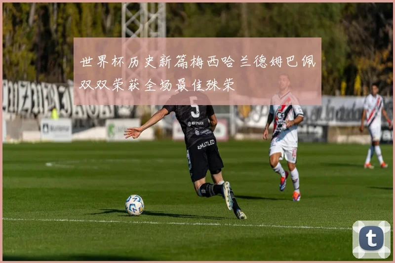 世界杯历史新篇梅西哈兰德姆巴佩双双荣获全场最佳殊荣