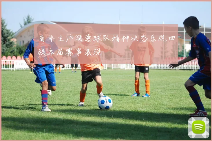 南非主帅满意球队精神状态乐观回顾本届赛事表现
