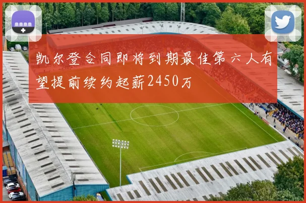 凯尔登合同即将到期最佳第六人有望提前续约起薪2450万