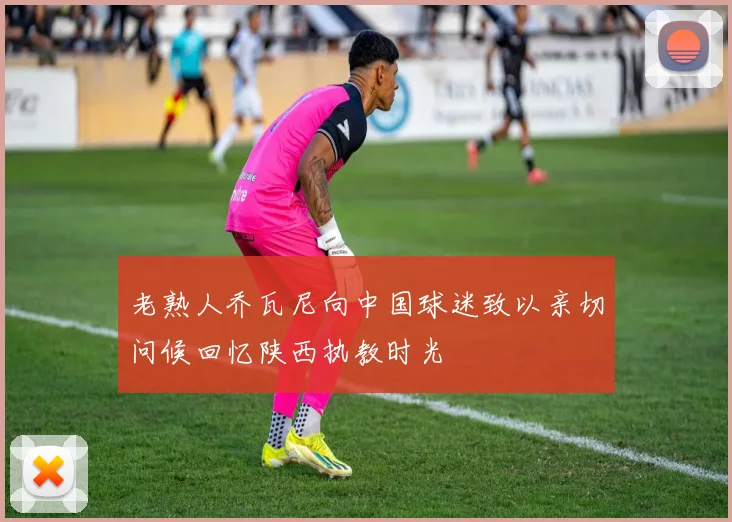 老熟人乔瓦尼向中国球迷致以亲切问候回忆陕西执教时光
