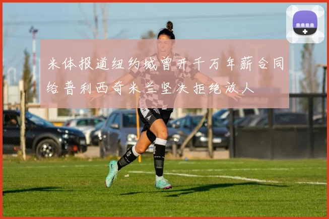 米体报道纽约城曾开千万年薪合同给普利西奇米兰坚决拒绝放人