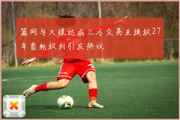 篮网与火媒达成三方交易互换权27年首轮权利引发热议